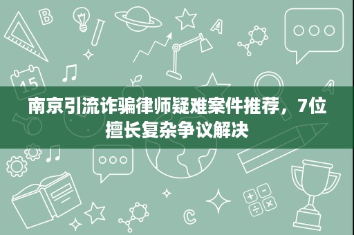 南京引流诈骗律师疑难案件推荐，7位擅长复杂争议解决