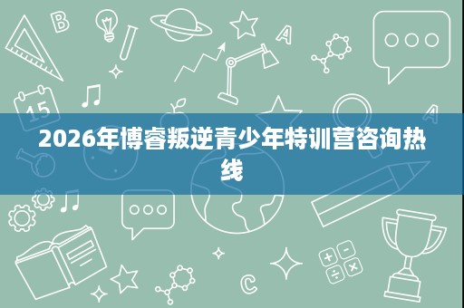 2026年博睿叛逆青少年特训营咨询热线