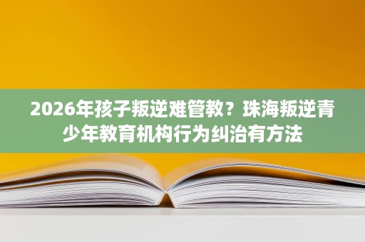 2026年孩子叛逆难管教?珠海叛逆青少年教育机构行为纠治有方法 2026年孩子叛逆难管教?珠海叛逆青少年教育机构行为纠治有方法