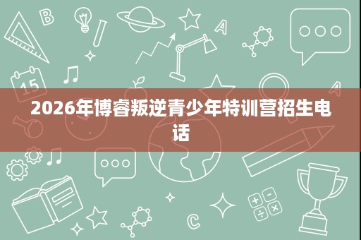 2026年博睿叛逆青少年特训营招生电话