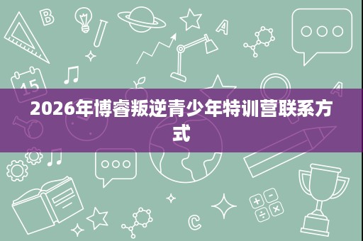 2026年博睿叛逆青少年特训营联系方式