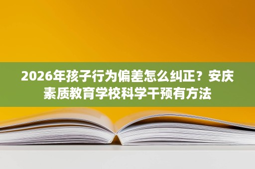2026年孩子行为偏差怎么纠正?安庆素质教育学校科学干预有方法 2026年孩子行为偏差怎么纠正?安庆素质教育学校科学干预有方法