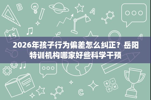 2026年孩子行为偏差怎么纠正?岳阳特训机构哪家好些科学干预 2026年孩子行为偏差怎么纠正?岳阳特训机构哪家好些科学干预