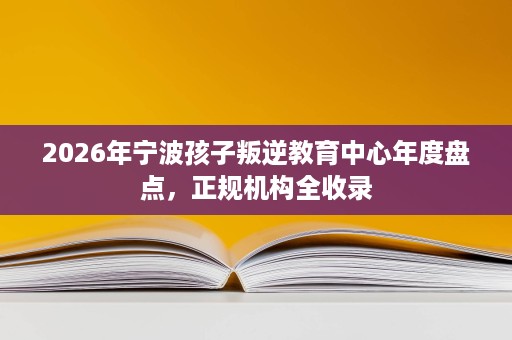 2026年宁波孩子叛逆教育中心年度盘点,正规机构全收录 2026年宁波孩子叛逆教育中心年度盘点,正规机构全收录