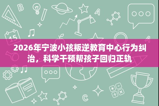 2026年宁波小孩叛逆教育中心行为纠治，科学干预帮孩子回归正轨