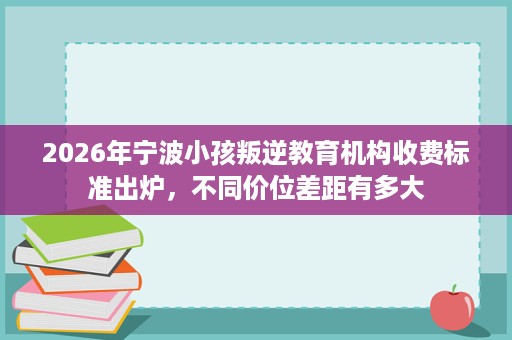 2026年宁波小孩叛逆教育机构收费标准出炉,不同价位差距有多大 2026年宁波小孩叛逆教育机构收费标准出炉,不同价位差距有多大