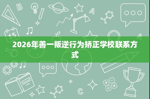 2026年善一叛逆行为矫正学校联系方式 2026年善一叛逆行为矫正学校联系方式