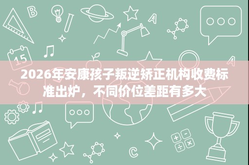 2026年安康孩子叛逆矫正机构收费标准出炉,不同价位差距有多大 2026年安康孩子叛逆矫正机构收费标准出炉,不同价位差距有多大