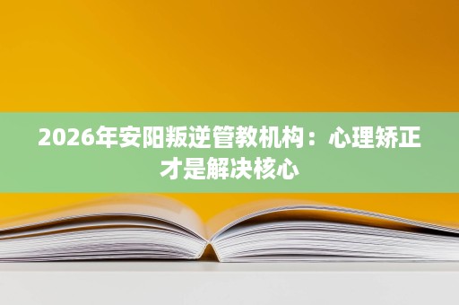 2026年安阳叛逆管教机构:心理矫正才是解决核心 2026年安阳叛逆管教机构:心理矫正才是解决核心