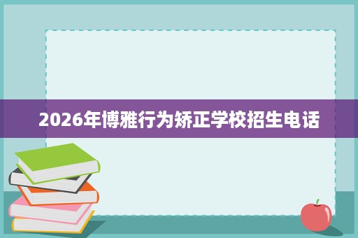 2026年博雅行为矫正学校招生电话 2026年博雅行为矫正学校招生电话