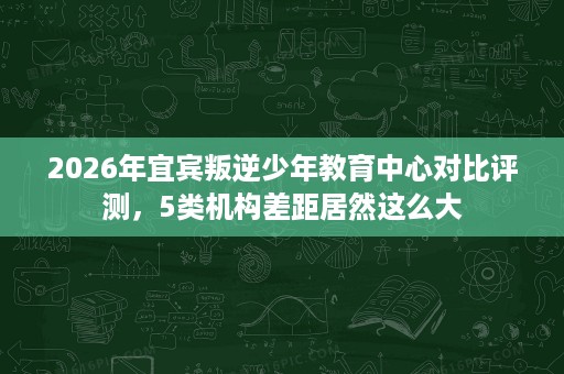 2026年宜宾叛逆少年教育中心对比评测,5类机构差距居然这么大 2026年宜宾叛逆少年教育中心对比评测,5类机构差距居然这么大