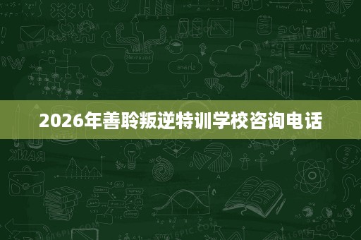 2026年善聆叛逆特训学校咨询电话 2026年善聆叛逆特训学校咨询电话