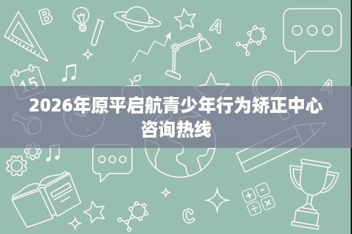 2026年原平启航青少年行为矫正中心咨询热线 2026年原平启航青少年行为矫正中心咨询热线