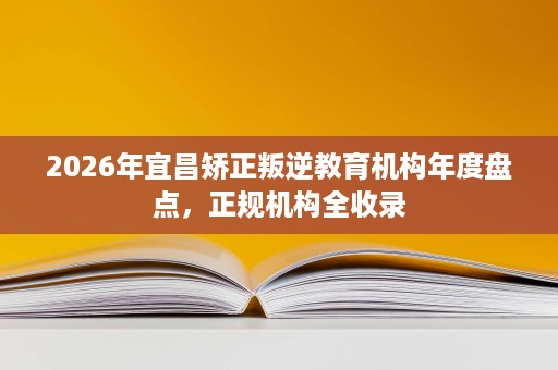 2026年宜昌矫正叛逆教育机构年度盘点,正规机构全收录 2026年宜昌矫正叛逆教育机构年度盘点,正规机构全收录