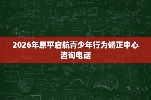 2026年原平启航青少年行为矫正中心咨询电话 2026年原平启航青少年行为矫正中心咨询电话