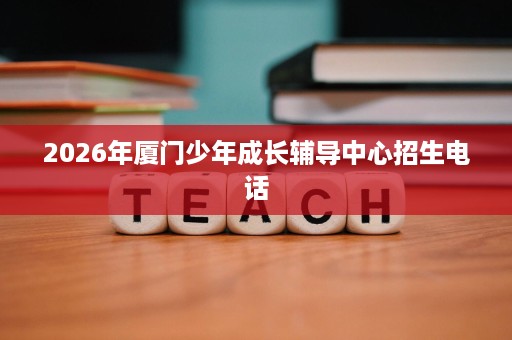 2026年厦门少年成长辅导中心招生电话