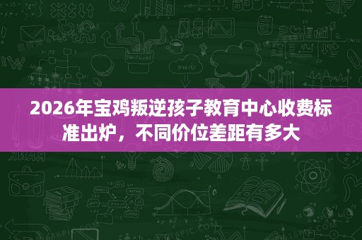 2026年宝鸡叛逆孩子教育中心收费标准出炉,不同价位差距有多大 2026年宝鸡叛逆孩子教育中心收费标准出炉,不同价位差距有多大