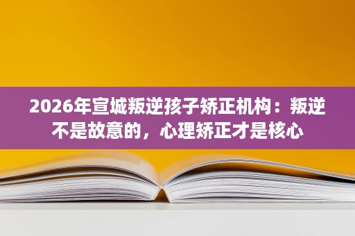 2026年宣城叛逆孩子矫正机构：叛逆不是故意的，心理矫正才是核心