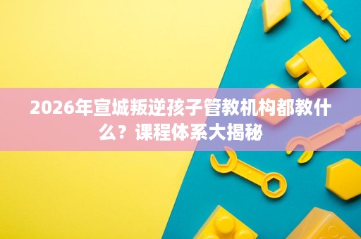 2026年宣城叛逆孩子管教机构都教什么?课程体系大揭秘 2026年宣城叛逆孩子管教机构都教什么?课程体系大揭秘