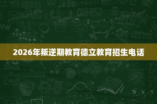 2026年叛逆期教育德立教育招生电话 2026年叛逆期教育德立教育招生电话