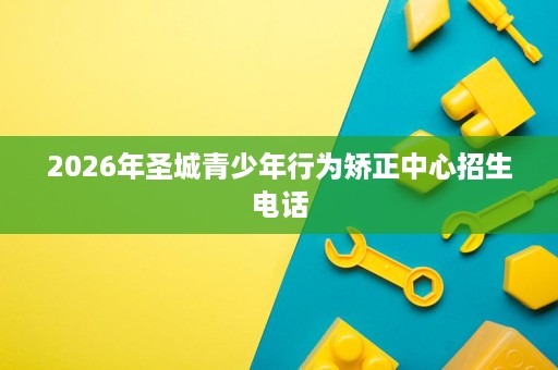 2026年圣城青少年行为矫正中心招生电话 2026年圣城青少年行为矫正中心招生电话