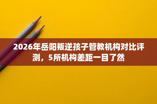 2026年岳阳叛逆孩子管教机构对比评测，5所机构差距一目了然