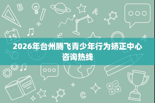 2026年台州腾飞青少年行为矫正中心咨询热线