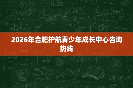 2026年合肥护航青少年成长中心咨询热线 2026年合肥护航青少年成长中心咨询热线