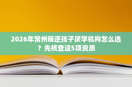 2026年常州叛逆孩子厌学机构怎么选？先核查这5项资质