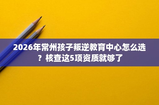 2026年常州孩子叛逆教育中心怎么选?核查这5项资质就够了 2026年常州孩子叛逆教育中心怎么选?核查这5项资质就够了