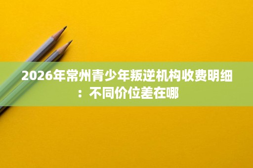 2026年常州青少年叛逆机构收费明细:不同价位差在哪 2026年常州青少年叛逆机构收费明细:不同价位差在哪