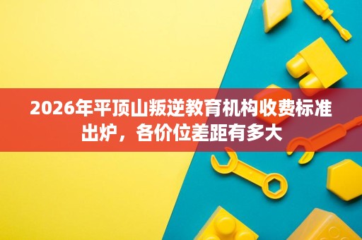 2026年平顶山叛逆教育机构收费标准出炉,各价位差距有多大 2026年平顶山叛逆教育机构收费标准出炉,各价位差距有多大