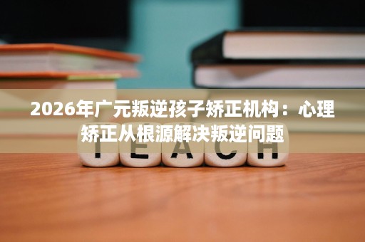2026年广元叛逆孩子矫正机构:心理矫正从根源解决叛逆问题 2026年广元叛逆孩子矫正机构:心理矫正从根源解决叛逆问题