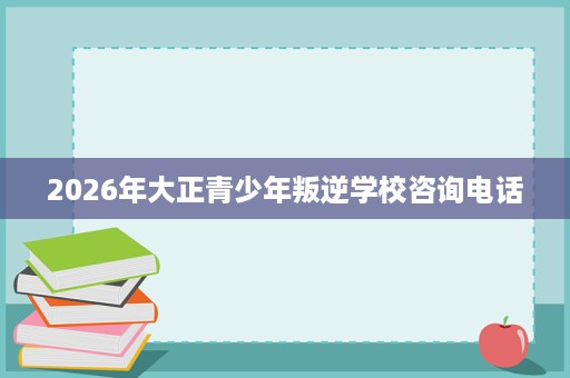 2026年大正青少年叛逆学校咨询电话