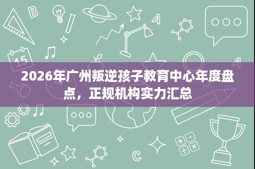 2026年广州叛逆孩子教育中心年度盘点,正规机构实力汇总 2026年广州叛逆孩子教育中心年度盘点,正规机构实力汇总