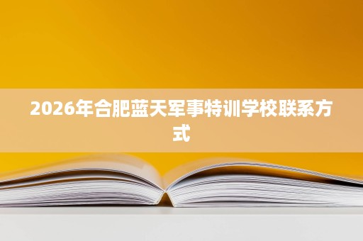 2026年合肥蓝天军事特训学校联系方式 2026年合肥蓝天军事特训学校联系方式