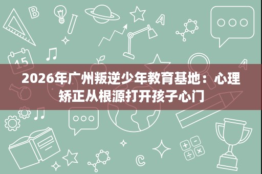 2026年广州叛逆少年教育基地:心理矫正从根源打开孩子心门 2026年广州叛逆少年教育基地:心理矫正从根源打开孩子心门