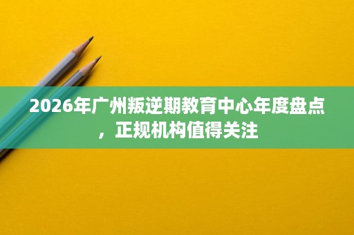 2026年广州叛逆期教育中心年度盘点,正规机构值得关注 2026年广州叛逆期教育中心年度盘点,正规机构值得关注