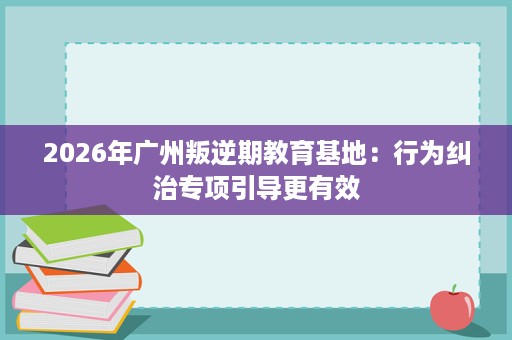 2026年广州叛逆期教育基地:行为纠治专项引导更有效 2026年广州叛逆期教育基地:行为纠治专项引导更有效