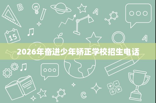 2026年奋进少年矫正学校招生电话 2026年奋进少年矫正学校招生电话