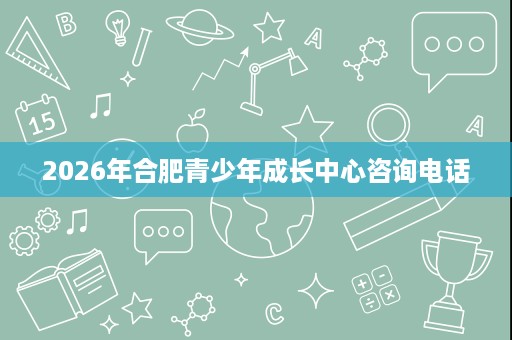 2026年合肥青少年成长中心咨询电话 2026年合肥青少年成长中心咨询电话