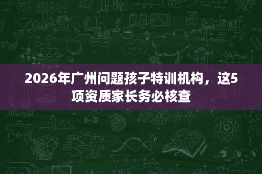 2026年广州问题孩子特训机构,这5项资质家长务必核查 2026年广州问题孩子特训机构,这5项资质家长务必核查