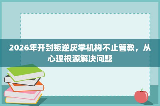 2026年开封叛逆厌学机构不止管教,从心理根源解决问题 2026年开封叛逆厌学机构不止管教,从心理根源解决问题