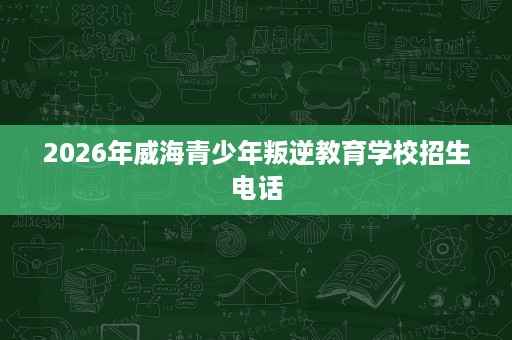 2026年威海青少年叛逆教育学校招生电话 2026年威海青少年叛逆教育学校招生电话