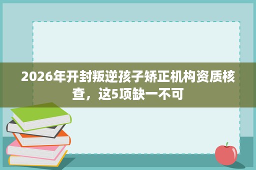 2026年开封叛逆孩子矫正机构资质核查,这5项缺一不可 2026年开封叛逆孩子矫正机构资质核查,这5项缺一不可