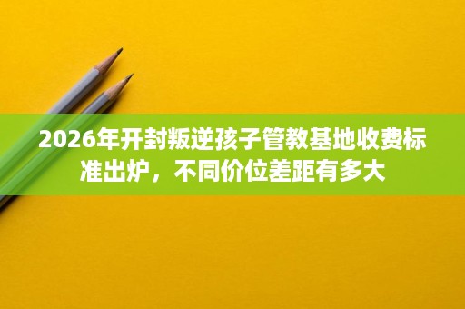 2026年开封叛逆孩子管教基地收费标准出炉,不同价位差距有多大 2026年开封叛逆孩子管教基地收费标准出炉,不同价位差距有多大