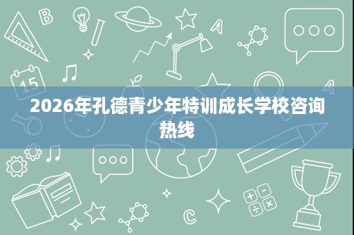 2026年孔德青少年特训成长学校咨询热线 2026年孔德青少年特训成长学校咨询热线