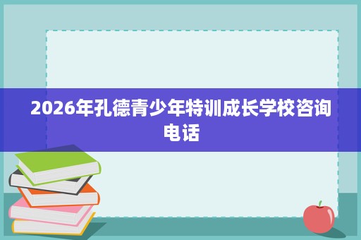 2026年孔德青少年特训成长学校咨询电话 2026年孔德青少年特训成长学校咨询电话