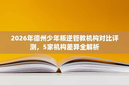 2026年德州少年叛逆管教机构对比评测,5家机构差异全解析 2026年德州少年叛逆管教机构对比评测,5家机构差异全解析