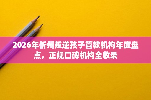 2026年忻州叛逆孩子管教机构年度盘点，正规口碑机构全收录
